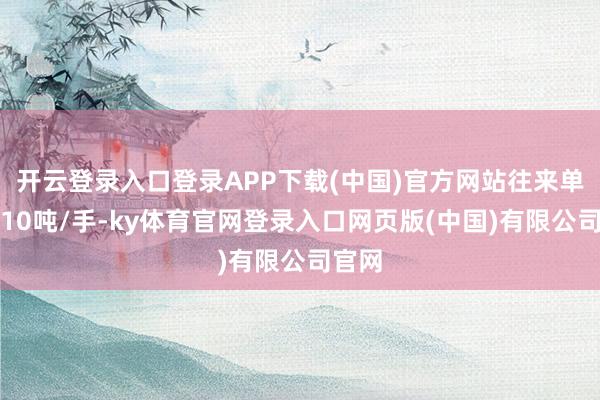 开云登录入口登录APP下载(中国)官方网站往来单元为10吨/手-ky体育官网登录入口网页版(中国)有限公司官网