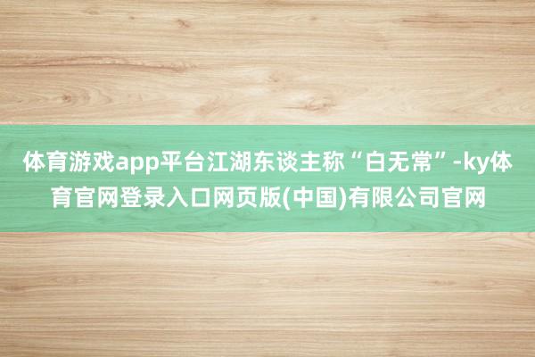 体育游戏app平台江湖东谈主称“白无常”-ky体育官网登录入口网页版(中国)有限公司官网