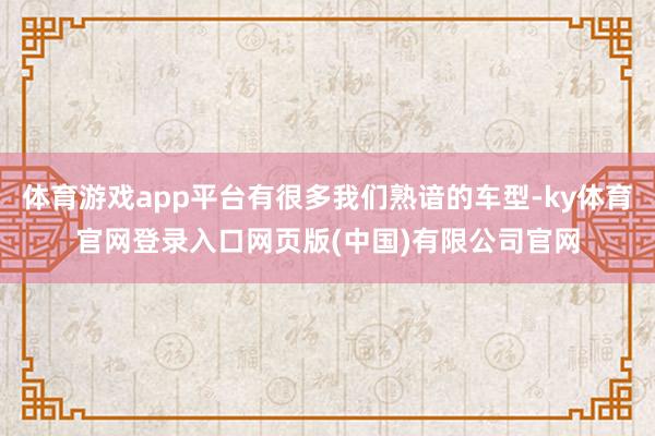 体育游戏app平台有很多我们熟谙的车型-ky体育官网登录入口网页版(中国)有限公司官网