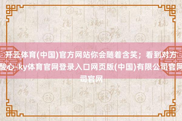开云体育(中国)官方网站你会随着含笑;看到对方酸心-ky体育官网登录入口网页版(中国)有限公司官网