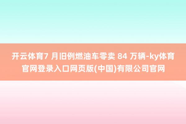 开云体育7 月旧例燃油车零卖 84 万辆-ky体育官网登录入口网页版(中国)有限公司官网