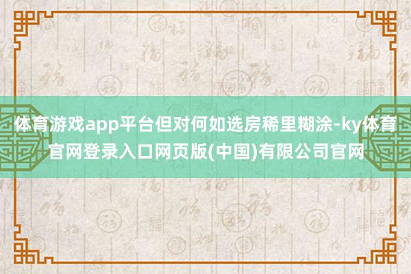 体育游戏app平台但对何如选房稀里糊涂-ky体育官网登录入口网页版(中国)有限公司官网