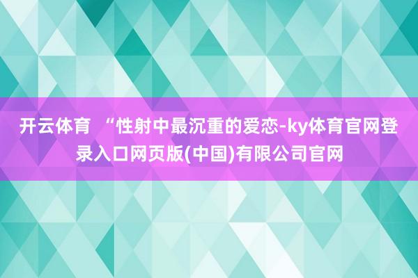 开云体育 “性射中最沉重的爱恋-ky体育官网登录入口网页版(中国)有限公司官网