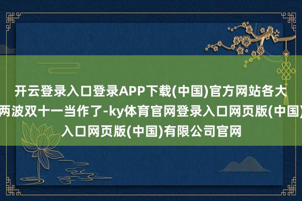 开云登录入口登录APP下载(中国)官方网站各大平台照旧搞了两波双十一当作了-ky体育官网登录入口网页版(中国)有限公司官网