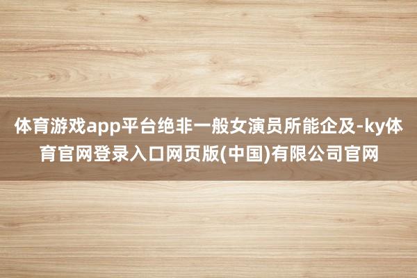 体育游戏app平台绝非一般女演员所能企及-ky体育官网登录入口网页版(中国)有限公司官网