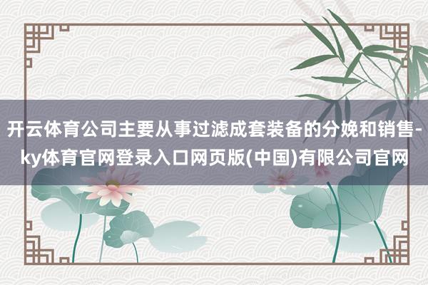 开云体育公司主要从事过滤成套装备的分娩和销售-ky体育官网登录入口网页版(中国)有限公司官网