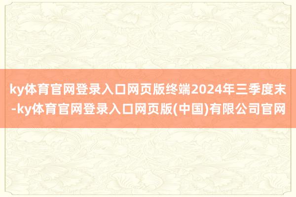 ky体育官网登录入口网页版终端2024年三季度末-ky体育官网登录入口网页版(中国)有限公司官网