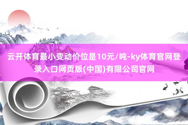 云开体育最小变动价位是10元/吨-ky体育官网登录入口网页版(中国)有限公司官网