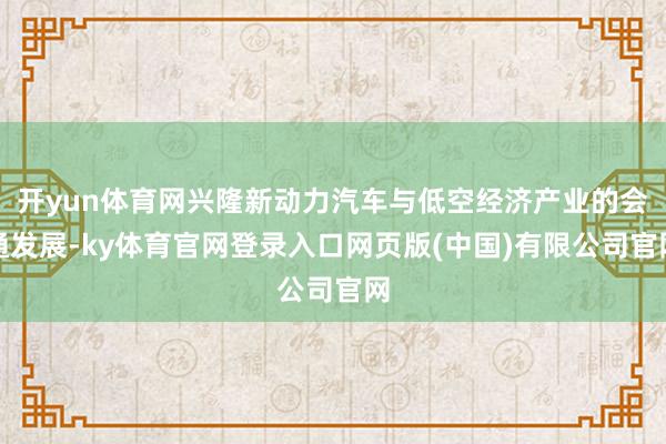 开yun体育网兴隆新动力汽车与低空经济产业的会通发展-ky体育官网登录入口网页版(中国)有限公司官网