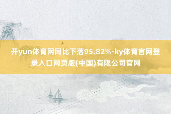 开yun体育网同比下落95.82%-ky体育官网登录入口网页版(中国)有限公司官网