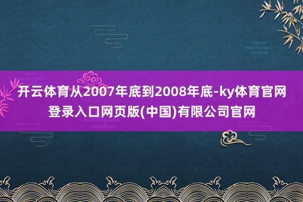 开云体育从2007年底到2008年底-ky体育官网登录入口网页版(中国)有限公司官网
