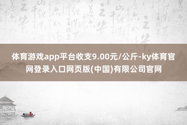 体育游戏app平台收支9.00元/公斤-ky体育官网登录入口网页版(中国)有限公司官网
