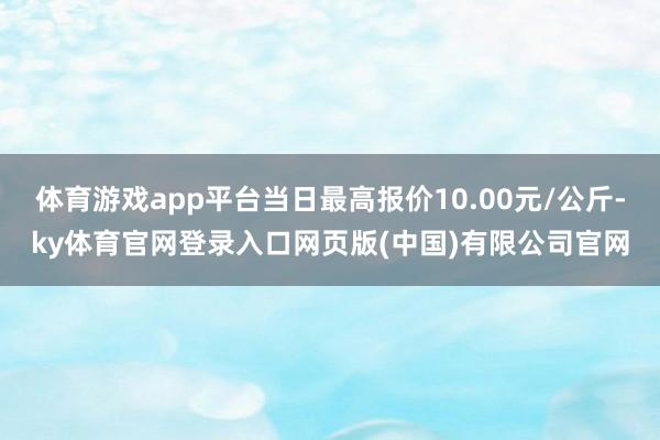 体育游戏app平台当日最高报价10.00元/公斤-ky体育官网登录入口网页版(中国)有限公司官网