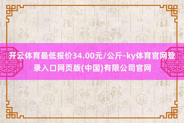 开云体育最低报价34.00元/公斤-ky体育官网登录入口网页版(中国)有限公司官网