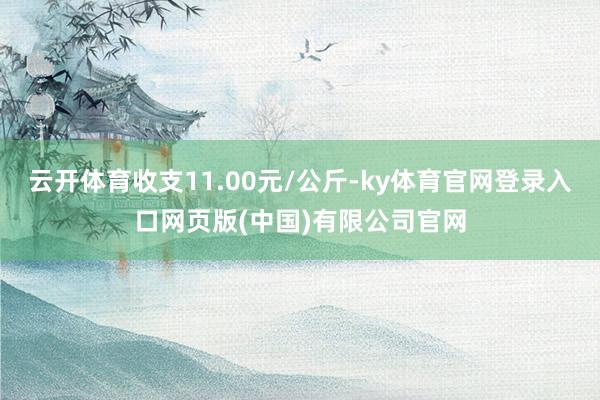 云开体育收支11.00元/公斤-ky体育官网登录入口网页版(中国)有限公司官网