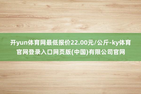 开yun体育网最低报价22.00元/公斤-ky体育官网登录入口网页版(中国)有限公司官网