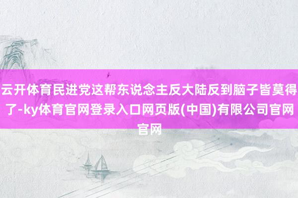 云开体育民进党这帮东说念主反大陆反到脑子皆莫得了-ky体育官网登录入口网页版(中国)有限公司官网