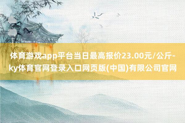 体育游戏app平台当日最高报价23.00元/公斤-ky体育官网登录入口网页版(中国)有限公司官网