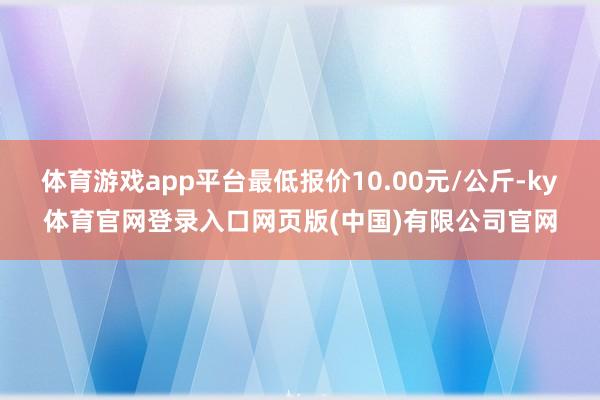 体育游戏app平台最低报价10.00元/公斤-ky体育官网登录入口网页版(中国)有限公司官网