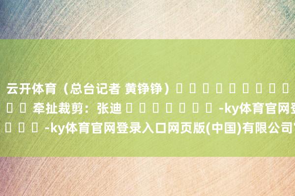 云开体育（总台记者 黄铮铮）												  								牵扯裁剪：张迪 							-ky体育官网登录入口网页版(中国)有限公司官网