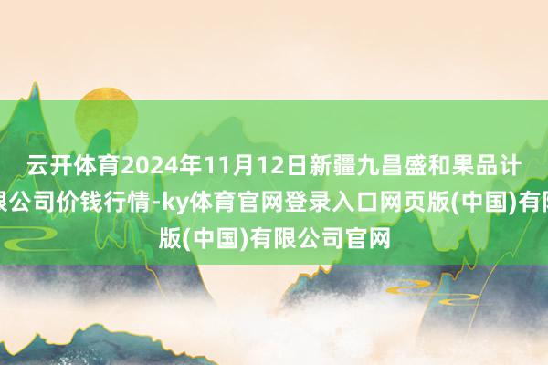 云开体育2024年11月12日新疆九昌盛和果品计较责罚有限公司价钱行情-ky体育官网登录入口网页版(中国)有限公司官网
