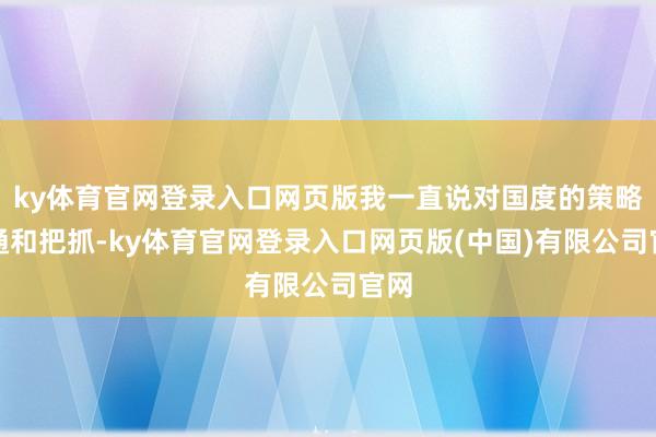 ky体育官网登录入口网页版我一直说对国度的策略勾通和把抓-ky体育官网登录入口网页版(中国)有限公司官网