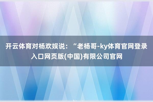 开云体育对杨欢娱说:“老杨哥-ky体育官网登录入口网页版(中国)有限公司官网
