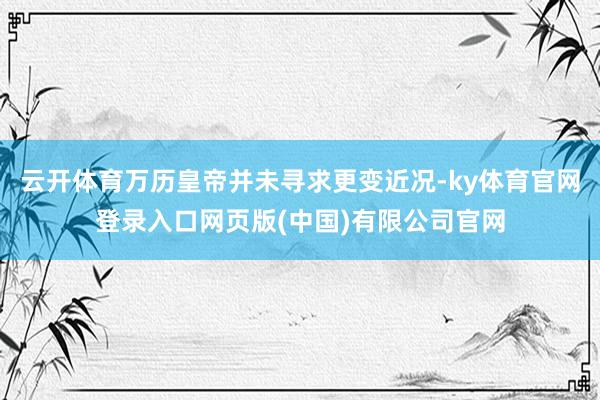 云开体育万历皇帝并未寻求更变近况-ky体育官网登录入口网页版(中国)有限公司官网