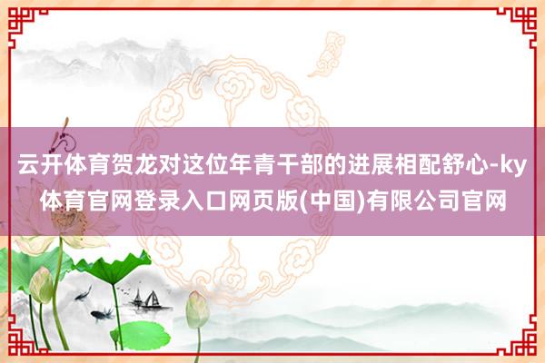 云开体育贺龙对这位年青干部的进展相配舒心-ky体育官网登录入口网页版(中国)有限公司官网