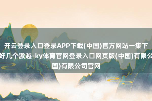 开云登录入口登录APP下载(中国)官方网站一集下来能有好几个激越-ky体育官网登录入口网页版(中国)有限公司官网