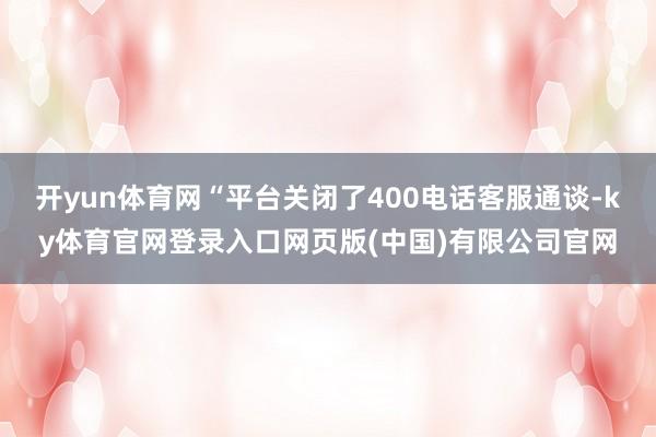 开yun体育网“平台关闭了400电话客服通谈-ky体育官网登录入口网页版(中国)有限公司官网