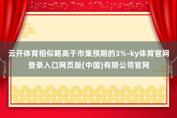 云开体育相似略高于市集预期的3%-ky体育官网登录入口网页版(中国)有限公司官网