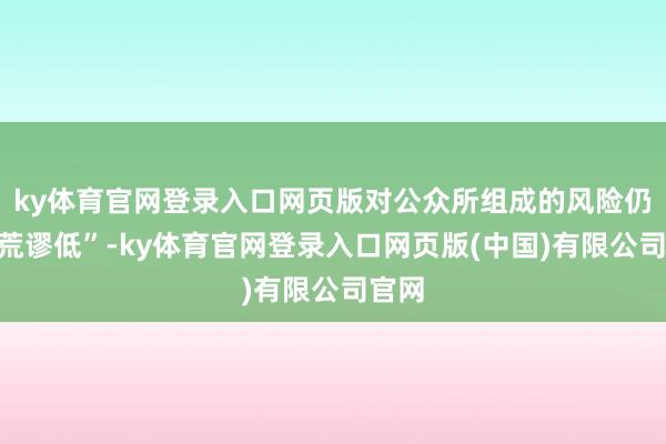 ky体育官网登录入口网页版对公众所组成的风险仍然“荒谬低”-ky体育官网登录入口网页版(中国)有限公司官网