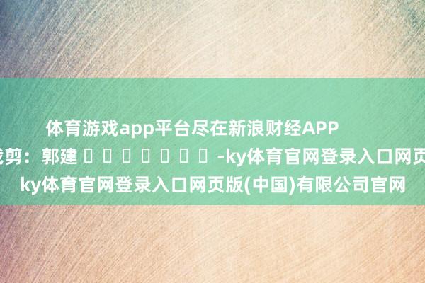 体育游戏app平台尽在新浪财经APP 职守裁剪:郭建 -ky体育官网登录入口网页版(中国)有限公司官网