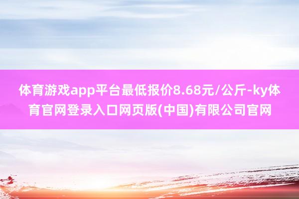 体育游戏app平台最低报价8.68元/公斤-ky体育官网登录入口网页版(中国)有限公司官网
