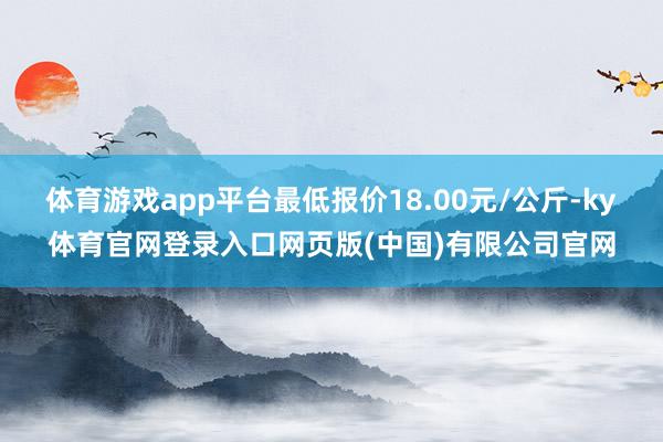 体育游戏app平台最低报价18.00元/公斤-ky体育官网登录入口网页版(中国)有限公司官网