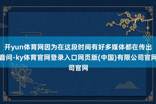 开yun体育网因为在这段时间有好多媒体都在传出音问-ky体育官网登录入口网页版(中国)有限公司官网