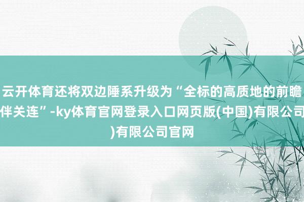 云开体育还将双边陲系升级为“全标的高质地的前瞻性伙伴关连”-ky体育官网登录入口网页版(中国)有限公司官网