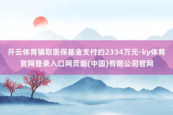 开云体育骗取医保基金支付约2334万元-ky体育官网登录入口网页版(中国)有限公司官网