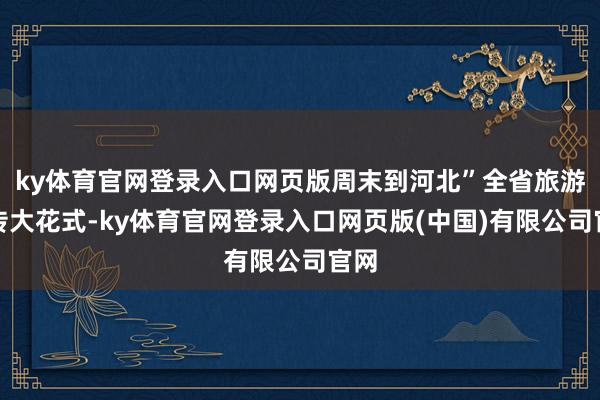 ky体育官网登录入口网页版周末到河北”全省旅游宣传大花式-ky体育官网登录入口网页版(中国)有限公司官网