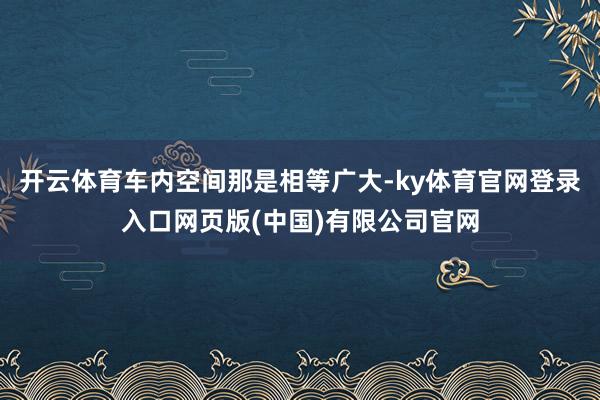 开云体育车内空间那是相等广大-ky体育官网登录入口网页版(中国)有限公司官网