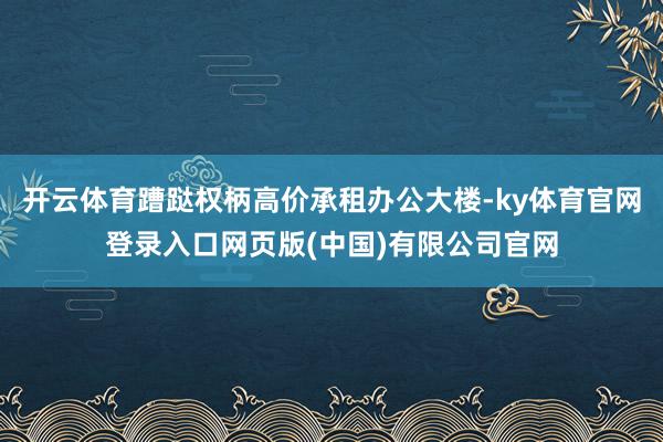 开云体育蹧跶权柄高价承租办公大楼-ky体育官网登录入口网页版(中国)有限公司官网