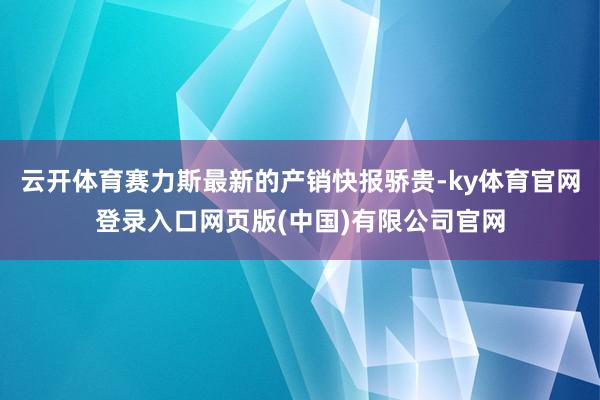 云开体育赛力斯最新的产销快报骄贵-ky体育官网登录入口网页版(中国)有限公司官网