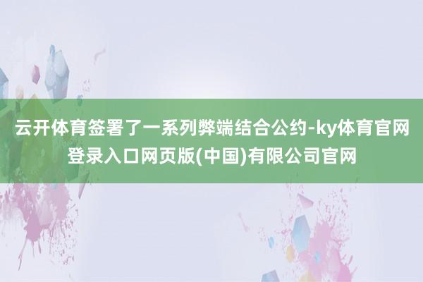 云开体育签署了一系列弊端结合公约-ky体育官网登录入口网页版(中国)有限公司官网