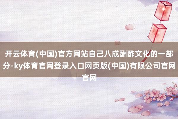 开云体育(中国)官方网站自己八成酬酢文化的一部分-ky体育官网登录入口网页版(中国)有限公司官网