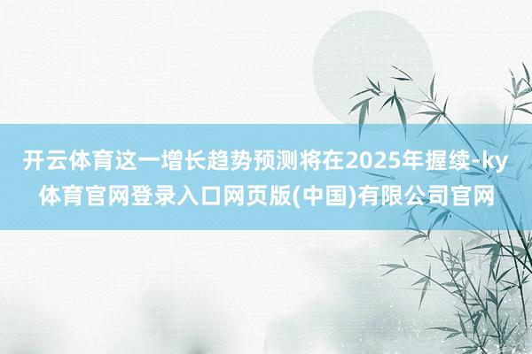 开云体育这一增长趋势预测将在2025年握续-ky体育官网登录入口网页版(中国)有限公司官网