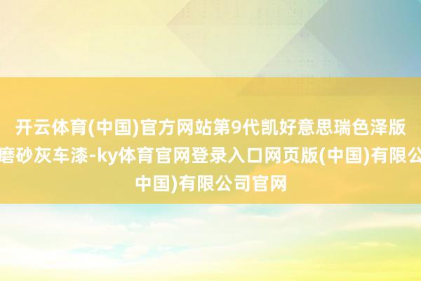 开云体育(中国)官方网站第9代凯好意思瑞色泽版遴荐了磨砂灰车漆-ky体育官网登录入口网页版(中国)有限公司官网
