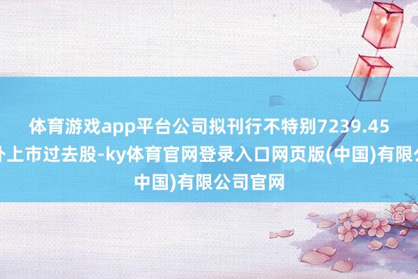 体育游戏app平台公司拟刊行不特别7239.45万股境外上市过去股-ky体育官网登录入口网页版(中国)有限公司官网