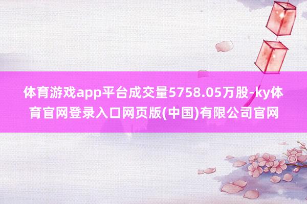 体育游戏app平台成交量5758.05万股-ky体育官网登录入口网页版(中国)有限公司官网