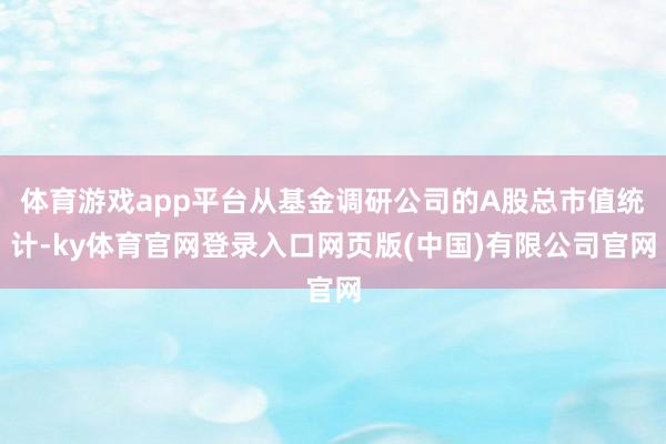 体育游戏app平台从基金调研公司的A股总市值统计-ky体育官网登录入口网页版(中国)有限公司官网